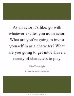 As an actor it’s like, go with whatever excites you as an actor. What are you’re going to invest yourself in as a character? What are you going to get into? Have a variety of characters to play Picture Quote #1