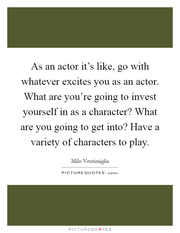As an actor it's like, go with whatever excites you as an actor. What are you're going to invest yourself in as a character? What are you going to get into? Have a variety of characters to play Picture Quote #1