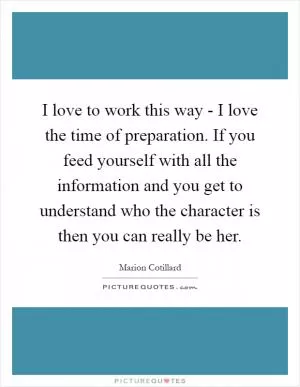 I love to work this way - I love the time of preparation. If you feed yourself with all the information and you get to understand who the character is then you can really be her Picture Quote #1