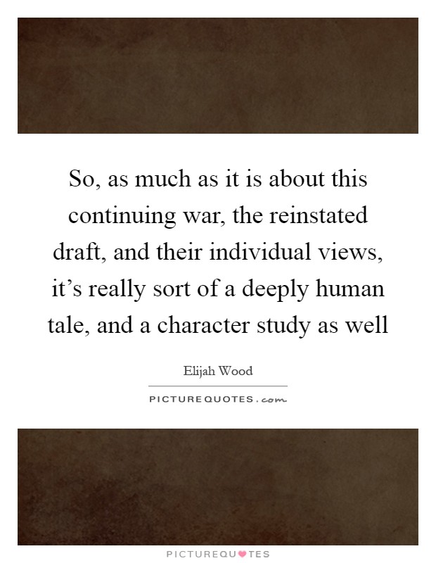 So, as much as it is about this continuing war, the reinstated draft, and their individual views, it's really sort of a deeply human tale, and a character study as well Picture Quote #1