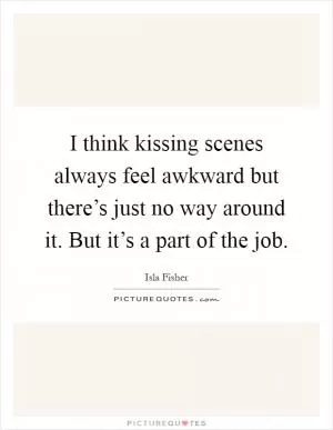 I think kissing scenes always feel awkward but there’s just no way around it. But it’s a part of the job Picture Quote #1