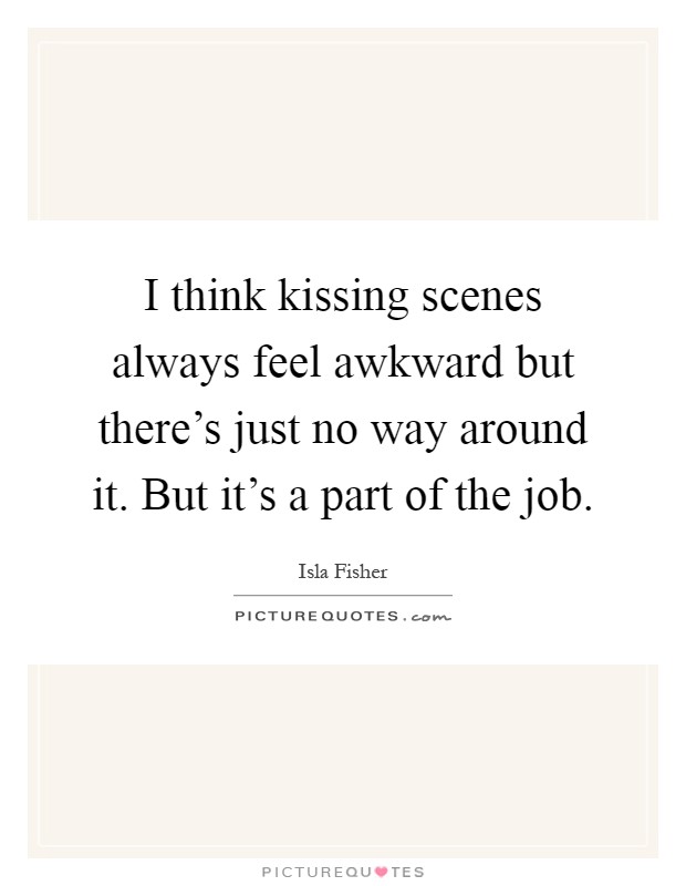 I think kissing scenes always feel awkward but there's just no way around it. But it's a part of the job Picture Quote #1