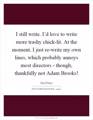 I still write. I’d love to write more trashy chick-lit. At the moment, I just re-write my own lines, which probably annoys most directors - though, thankfully not Adam Brooks! Picture Quote #1