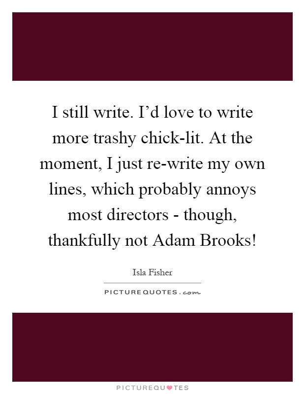 I still write. I'd love to write more trashy chick-lit. At the moment, I just re-write my own lines, which probably annoys most directors - though, thankfully not Adam Brooks! Picture Quote #1