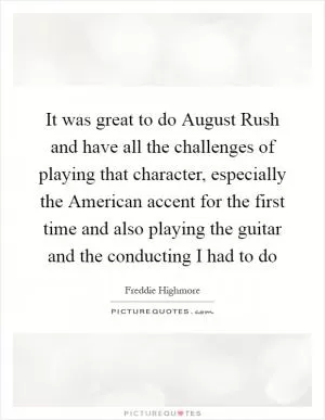 It was great to do August Rush and have all the challenges of playing that character, especially the American accent for the first time and also playing the guitar and the conducting I had to do Picture Quote #1