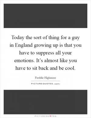 Today the sort of thing for a guy in England growing up is that you have to suppress all your emotions. It’s almost like you have to sit back and be cool Picture Quote #1