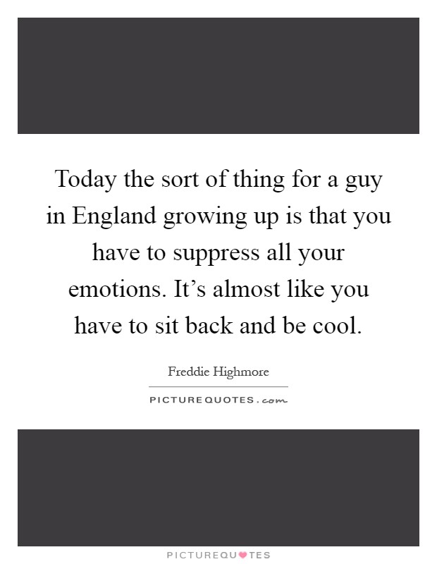 Today the sort of thing for a guy in England growing up is that you have to suppress all your emotions. It's almost like you have to sit back and be cool Picture Quote #1