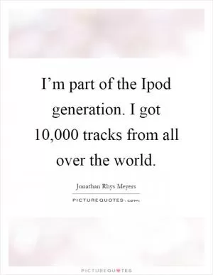 I’m part of the Ipod generation. I got 10,000 tracks from all over the world Picture Quote #1
