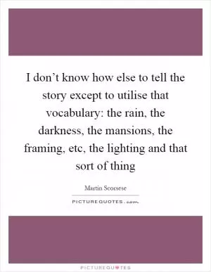 I don’t know how else to tell the story except to utilise that vocabulary: the rain, the darkness, the mansions, the framing, etc, the lighting and that sort of thing Picture Quote #1