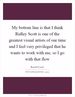 My bottom line is that I think Ridley Scott is one of the greatest visual artists of our time and I feel very privileged that he wants to work with me, so I go with that flow Picture Quote #1