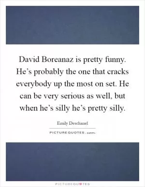 David Boreanaz is pretty funny. He’s probably the one that cracks everybody up the most on set. He can be very serious as well, but when he’s silly he’s pretty silly Picture Quote #1