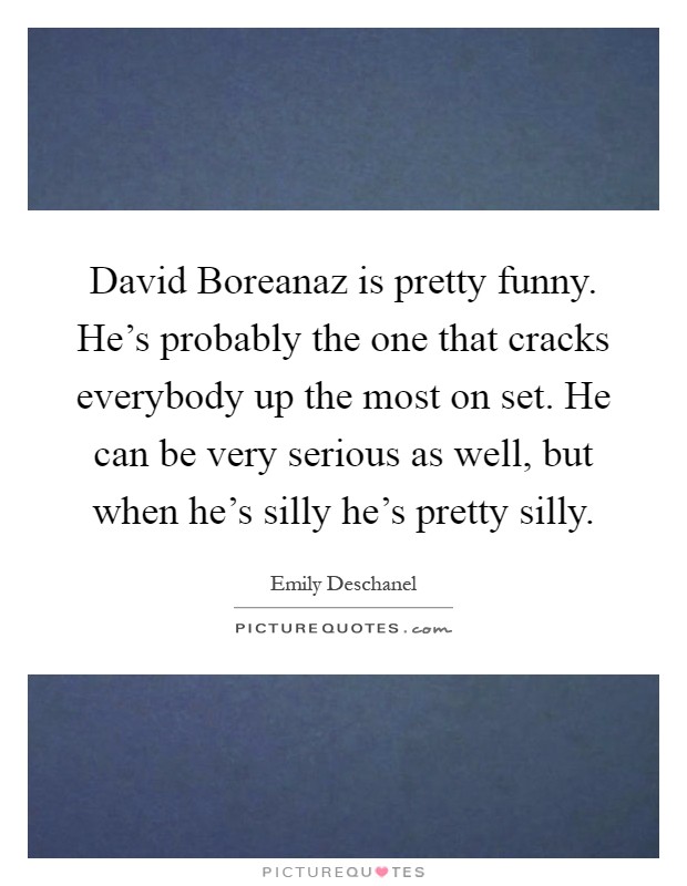 David Boreanaz is pretty funny. He's probably the one that cracks everybody up the most on set. He can be very serious as well, but when he's silly he's pretty silly Picture Quote #1