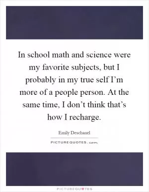 In school math and science were my favorite subjects, but I probably in my true self I’m more of a people person. At the same time, I don’t think that’s how I recharge Picture Quote #1