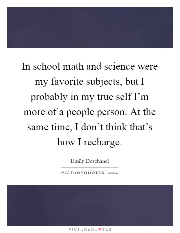 In school math and science were my favorite subjects, but I probably in my true self I'm more of a people person. At the same time, I don't think that's how I recharge Picture Quote #1