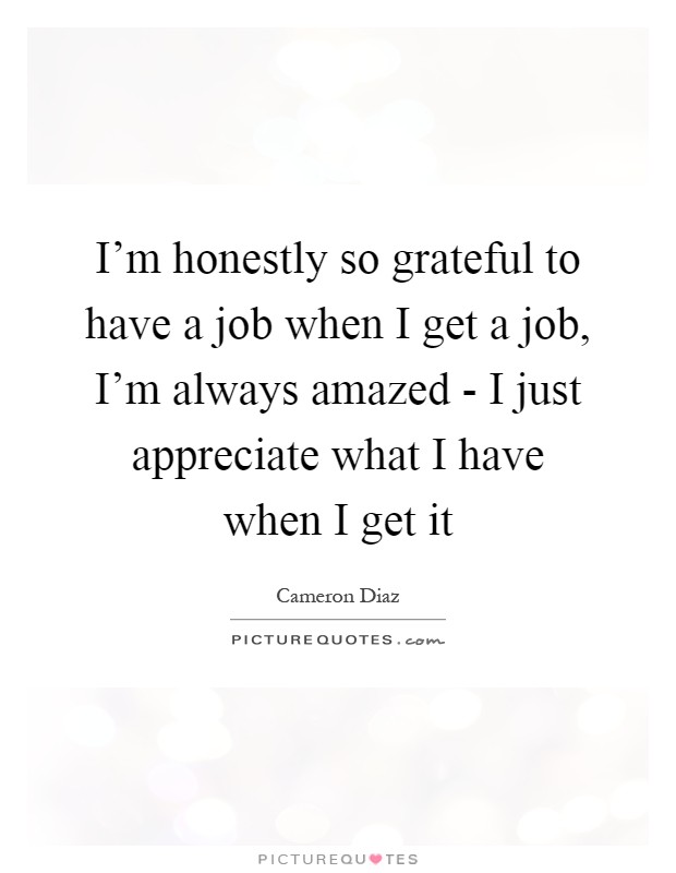 I'm honestly so grateful to have a job when I get a job, I'm always amazed - I just appreciate what I have when I get it Picture Quote #1