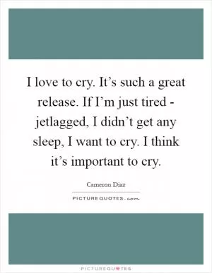 I love to cry. It’s such a great release. If I’m just tired - jetlagged, I didn’t get any sleep, I want to cry. I think it’s important to cry Picture Quote #1