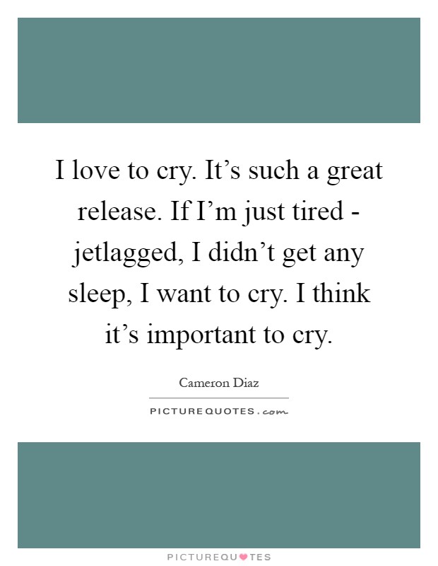 I love to cry. It's such a great release. If I'm just tired - jetlagged, I didn't get any sleep, I want to cry. I think it's important to cry Picture Quote #1