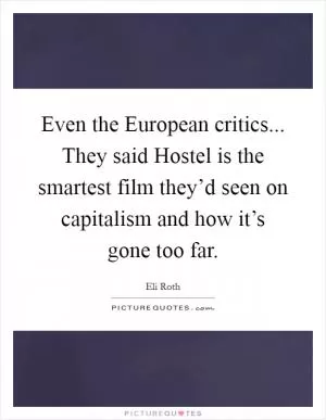 Even the European critics... They said Hostel is the smartest film they’d seen on capitalism and how it’s gone too far Picture Quote #1