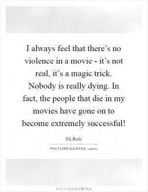 I always feel that there’s no violence in a movie - it’s not real, it’s a magic trick. Nobody is really dying. In fact, the people that die in my movies have gone on to become extremely successful! Picture Quote #1
