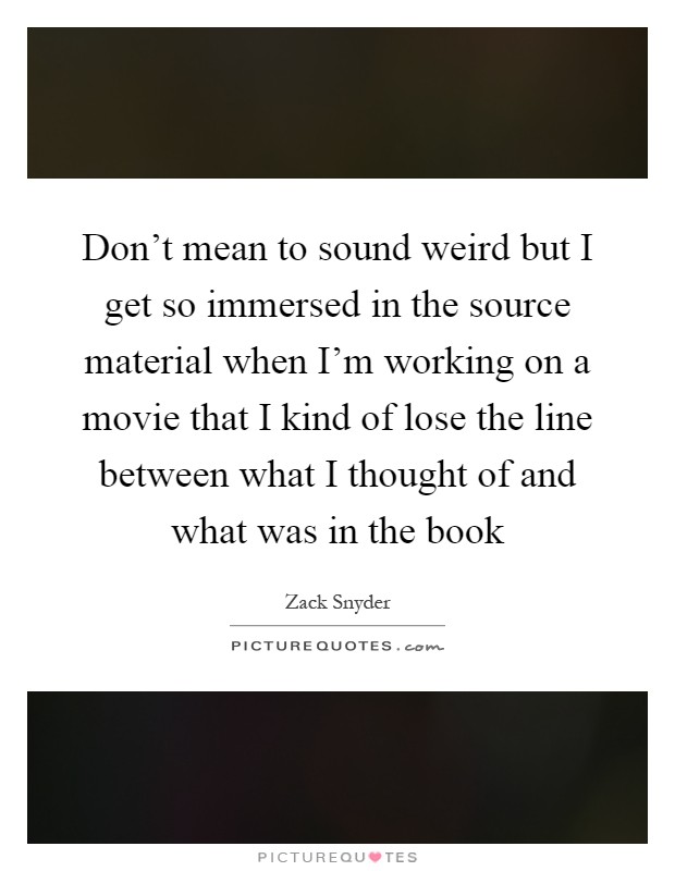 Don't mean to sound weird but I get so immersed in the source material when I'm working on a movie that I kind of lose the line between what I thought of and what was in the book Picture Quote #1