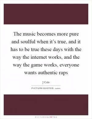 The music becomes more pure and soulful when it’s true, and it has to be true these days with the way the internet works, and the way the game works, everyone wants authentic raps Picture Quote #1