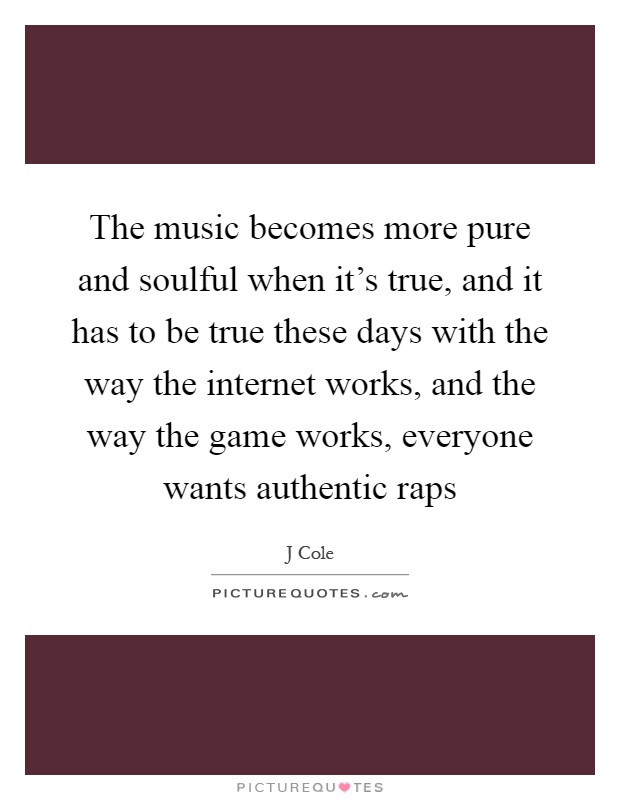 The music becomes more pure and soulful when it's true, and it has to be true these days with the way the internet works, and the way the game works, everyone wants authentic raps Picture Quote #1