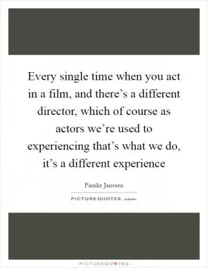 Every single time when you act in a film, and there’s a different director, which of course as actors we’re used to experiencing that’s what we do, it’s a different experience Picture Quote #1