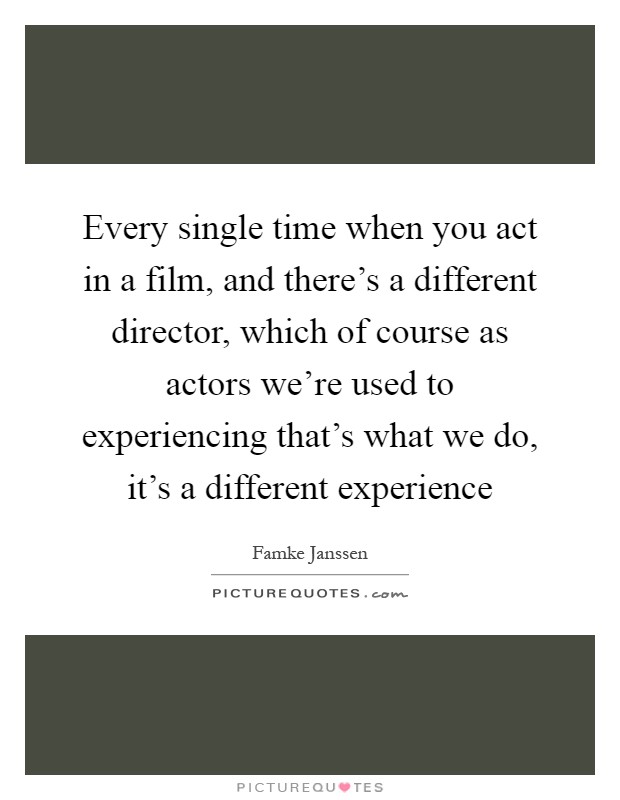 Every single time when you act in a film, and there's a different director, which of course as actors we're used to experiencing that's what we do, it's a different experience Picture Quote #1