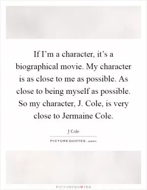 If I’m a character, it’s a biographical movie. My character is as close to me as possible. As close to being myself as possible. So my character, J. Cole, is very close to Jermaine Cole Picture Quote #1
