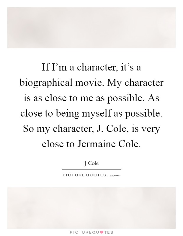 If I'm a character, it's a biographical movie. My character is as close to me as possible. As close to being myself as possible. So my character, J. Cole, is very close to Jermaine Cole Picture Quote #1