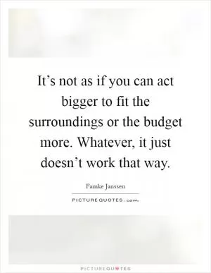 It’s not as if you can act bigger to fit the surroundings or the budget more. Whatever, it just doesn’t work that way Picture Quote #1