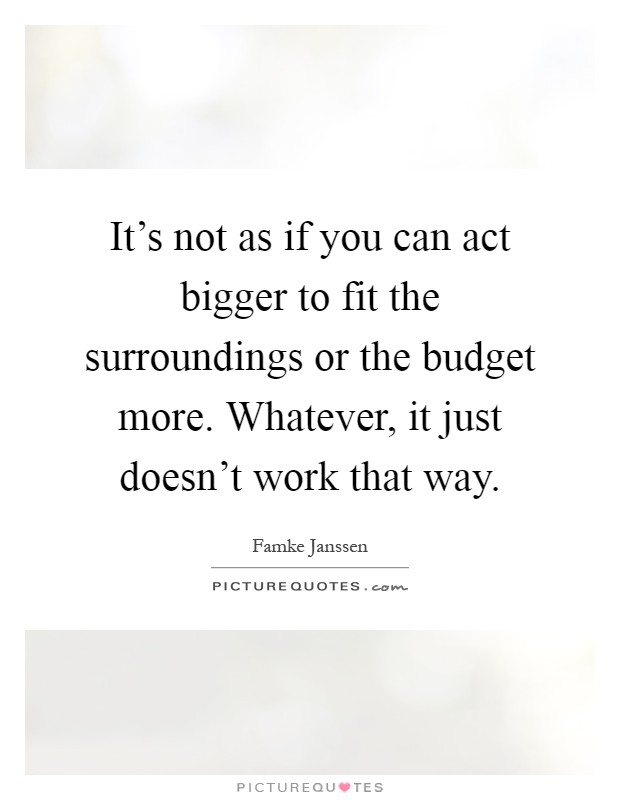 It's not as if you can act bigger to fit the surroundings or the budget more. Whatever, it just doesn't work that way Picture Quote #1