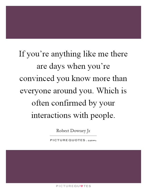 If you're anything like me there are days when you're convinced you know more than everyone around you. Which is often confirmed by your interactions with people Picture Quote #1