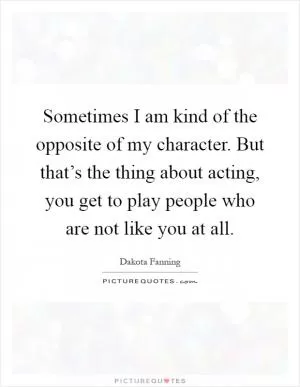 Sometimes I am kind of the opposite of my character. But that’s the thing about acting, you get to play people who are not like you at all Picture Quote #1