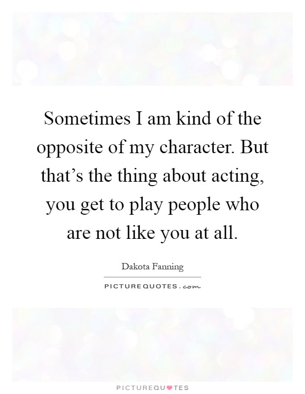 Sometimes I am kind of the opposite of my character. But that's the thing about acting, you get to play people who are not like you at all Picture Quote #1