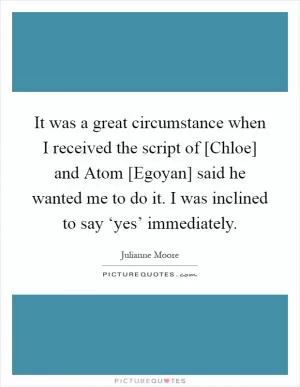 It was a great circumstance when I received the script of [Chloe] and Atom [Egoyan] said he wanted me to do it. I was inclined to say ‘yes’ immediately Picture Quote #1