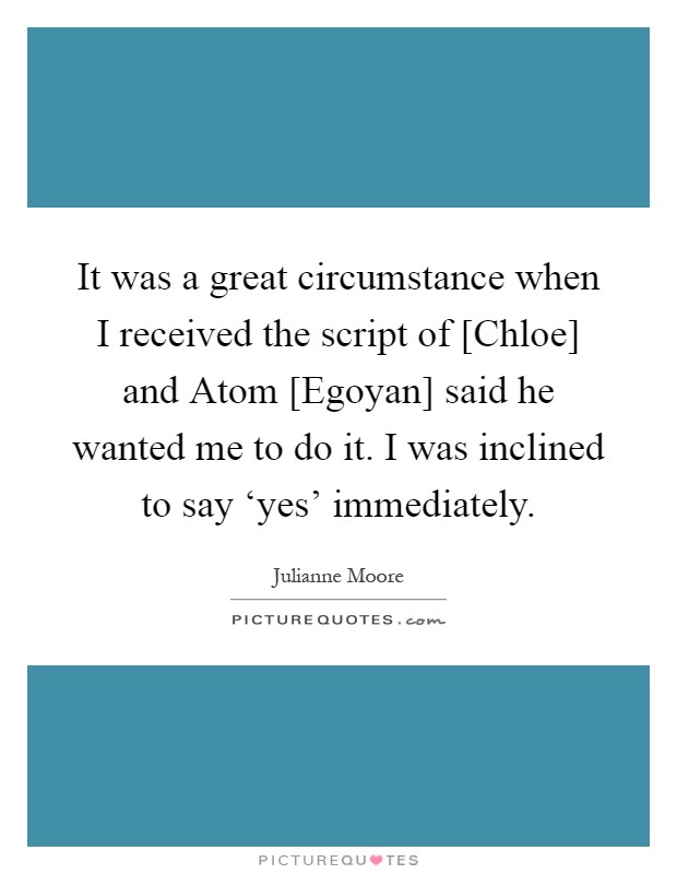 It was a great circumstance when I received the script of [Chloe] and Atom [Egoyan] said he wanted me to do it. I was inclined to say ‘yes' immediately Picture Quote #1