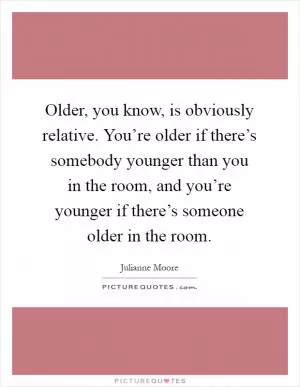 Older, you know, is obviously relative. You’re older if there’s somebody younger than you in the room, and you’re younger if there’s someone older in the room Picture Quote #1