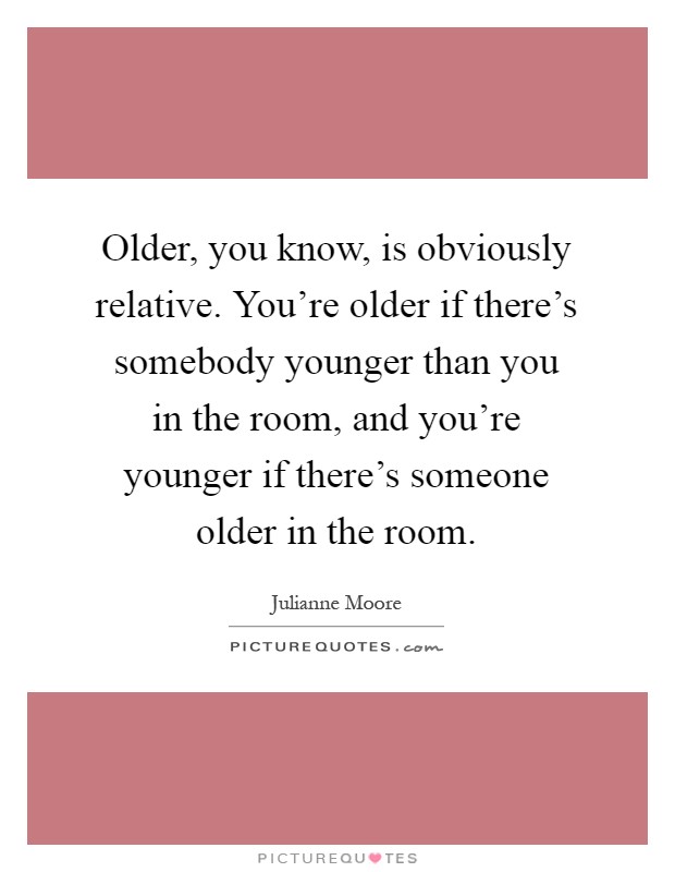 Older, you know, is obviously relative. You're older if there's somebody younger than you in the room, and you're younger if there's someone older in the room Picture Quote #1