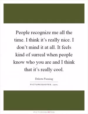 People recognize me all the time. I think it’s really nice. I don’t mind it at all. It feels kind of surreal when people know who you are and I think that it’s really cool Picture Quote #1