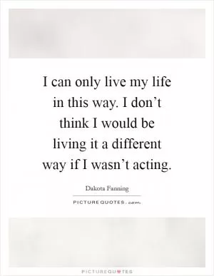 I can only live my life in this way. I don’t think I would be living it a different way if I wasn’t acting Picture Quote #1