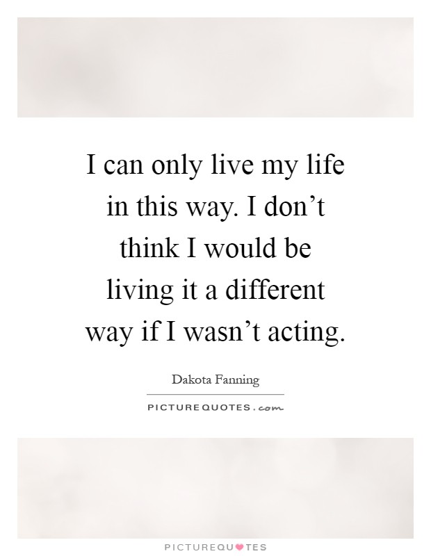 I can only live my life in this way. I don't think I would be living it a different way if I wasn't acting Picture Quote #1