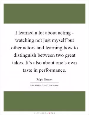 I learned a lot about acting - watching not just myself but other actors and learning how to distinguish between two great takes. It’s also about one’s own taste in performance Picture Quote #1