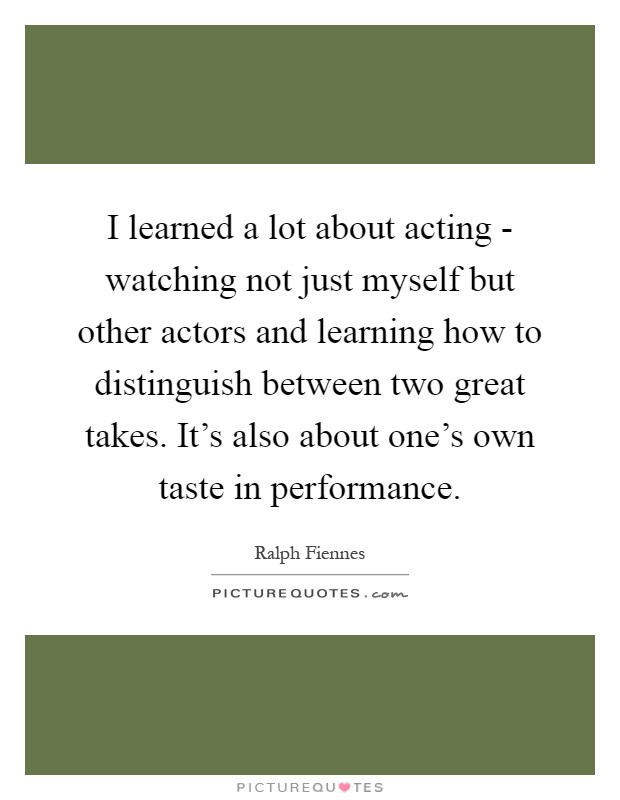 I learned a lot about acting - watching not just myself but other actors and learning how to distinguish between two great takes. It's also about one's own taste in performance Picture Quote #1
