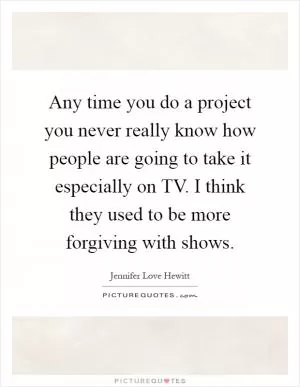 Any time you do a project you never really know how people are going to take it especially on TV. I think they used to be more forgiving with shows Picture Quote #1