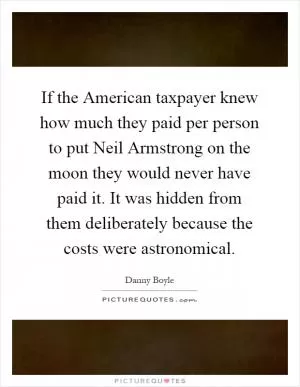 If the American taxpayer knew how much they paid per person to put Neil Armstrong on the moon they would never have paid it. It was hidden from them deliberately because the costs were astronomical Picture Quote #1