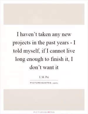 I haven’t taken any new projects in the past years - I told myself, if I cannot live long enough to finish it, I don’t want it Picture Quote #1