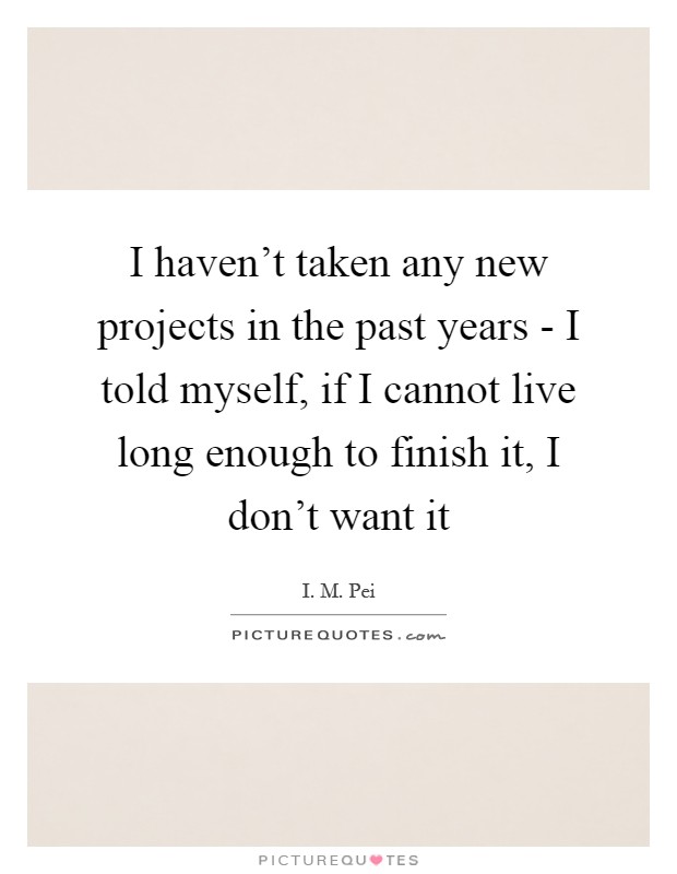 I haven't taken any new projects in the past years - I told myself, if I cannot live long enough to finish it, I don't want it Picture Quote #1