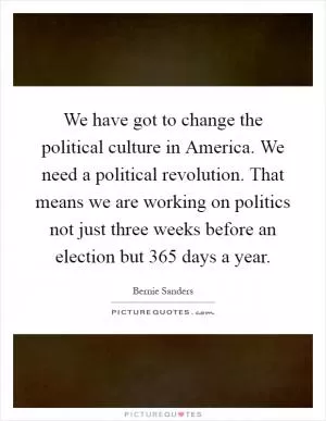 We have got to change the political culture in America. We need a political revolution. That means we are working on politics not just three weeks before an election but 365 days a year Picture Quote #1