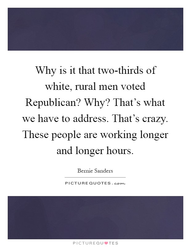 Why is it that two-thirds of white, rural men voted Republican? Why? That's what we have to address. That's crazy. These people are working longer and longer hours Picture Quote #1